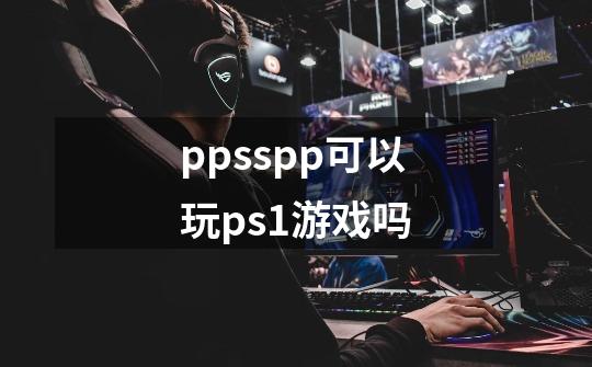 ppsspp可以玩ps1游戏吗-第1张-游戏相关-大福途网