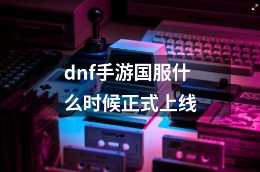 dnf手游国服什么时候正式上线-第1张-游戏相关-大福途网