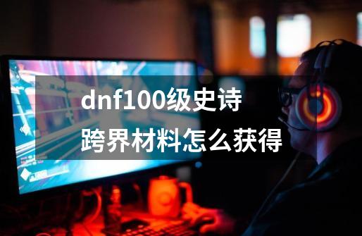 dnf100级史诗跨界材料怎么获得-第1张-游戏相关-大福途网