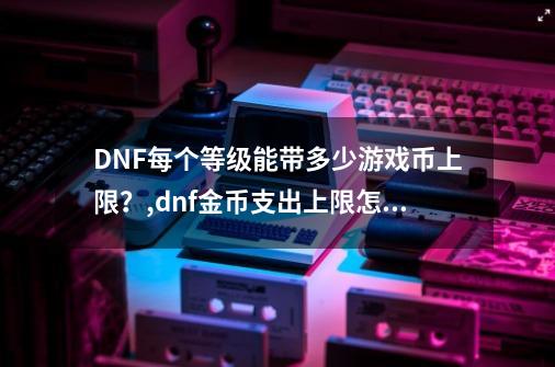 DNF每个等级能带多少游戏币上限？,dnf金币支出上限怎么办-第1张-游戏相关-大福途网