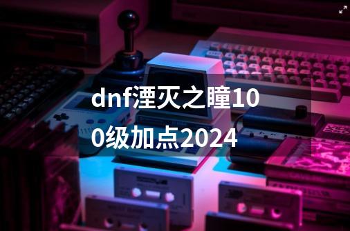 dnf湮灭之瞳100级加点2024-第1张-游戏相关-大福途网