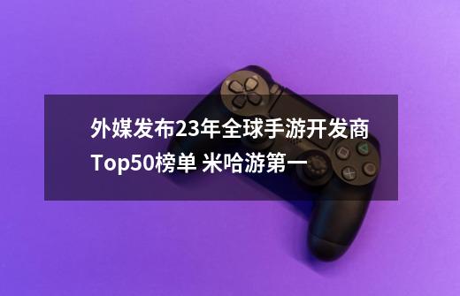 外媒发布23年全球手游开发商Top50榜单 米哈游第一-第1张-游戏相关-大福途网