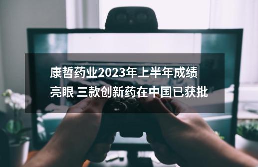 康哲药业2023年上半年成绩亮眼 三款创新药在中国已获批-第1张-游戏相关-大福途网