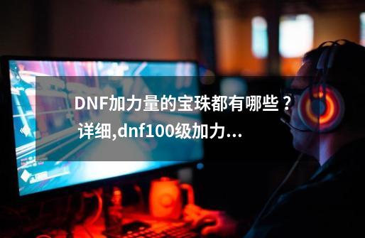 DNF加力量的宝珠都有哪些 ？ 详细,dnf100级加力量宝珠-第1张-游戏相关-大福途网