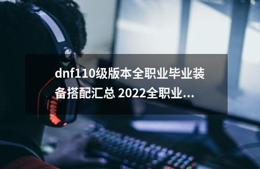 dnf110级版本全职业毕业装备搭配汇总 2022全职业毕业装备搭配大全,dnf女气功110级装备最强搭配最新2024最新版本-第1张-游戏相关-大福途网