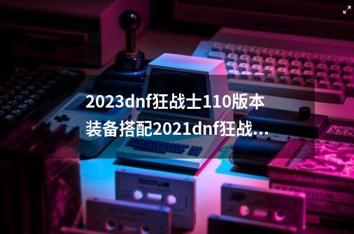 2023dnf狂战士110版本装备搭配2021dnf狂战士100级装备选择,dnf觉醒流装备搭配-第1张-游戏相关-大福途网