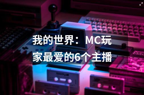 我的世界：MC玩家最爱的6个主播-第1张-游戏相关-大福途网