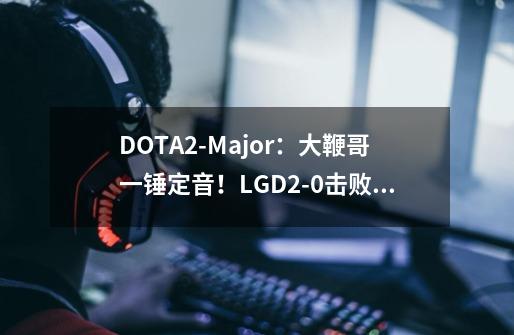 DOTA2-Major：大鞭哥一锤定音！LGD2-0击败Spirit杀入总决赛-第1张-游戏相关-大福途网