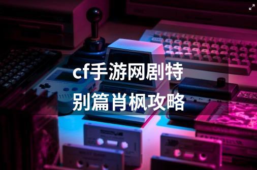 cf手游网剧特别篇肖枫攻略-第1张-游戏相关-大福途网