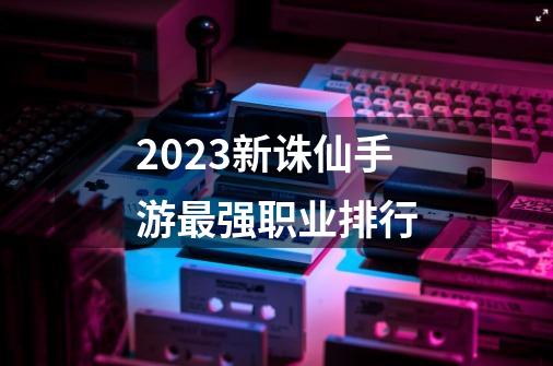 2023新诛仙手游最强职业排行-第1张-游戏相关-大福途网