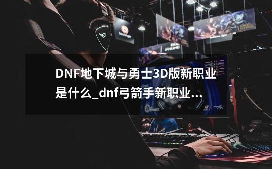 DNF地下城与勇士3D版新职业是什么_dnf弓箭手新职业猎人妖护使什么时候出-第1张-游戏相关-大福途网