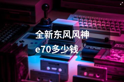 全新东风风神e70多少钱-第1张-游戏相关-大福途网