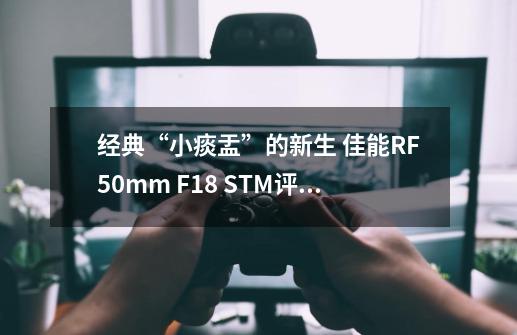 经典“小痰盂”的新生 佳能RF50mm F1.8 STM评测-第1张-游戏相关-大福途网