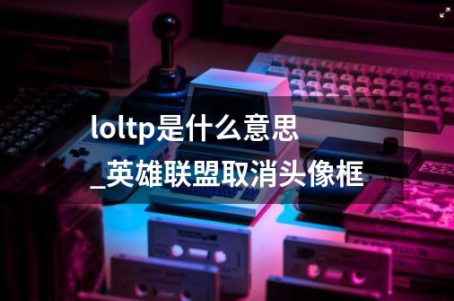 loltp是什么意思_英雄联盟取消头像框-第1张-游戏相关-大福途网
