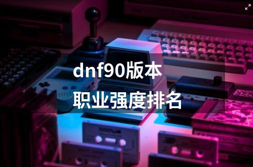 dnf90版本职业强度排名-第1张-游戏相关-大福途网