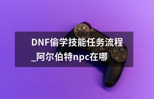 DNF偷学技能任务流程_阿尔伯特npc在哪-第1张-游戏相关-大福途网