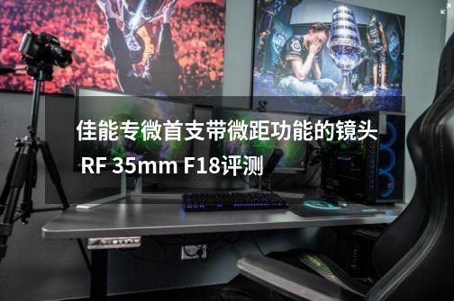 佳能专微首支带微距功能的镜头 RF 35mm F1.8评测-第1张-游戏相关-大福途网