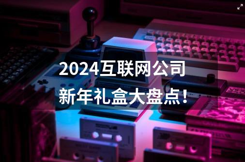 2024互联网公司新年礼盒大盘点！-第1张-游戏相关-大福途网