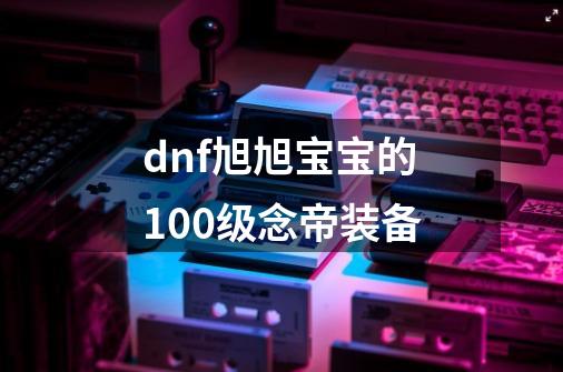 dnf旭旭宝宝的100级念帝装备-第1张-游戏相关-大福途网
