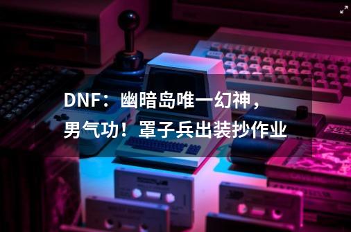 DNF：幽暗岛唯一幻神，男气功！罩子兵出装抄作业-第1张-游戏相关-大福途网