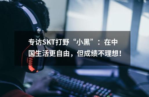 专访SKT打野“小黑”：在中国生活更自由，但成绩不理想！-第1张-游戏相关-大福途网